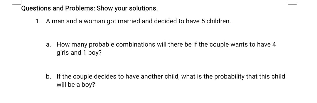 Questions and Problems: Show your solutions.
1. A man and a woman got married and decided to have 5 children.
a. How many probable combinations will there be if the couple wants to have 4
girls and 1 boy?
b. If the couple decides to have another child, what is the probability that this child
will be a boy?
