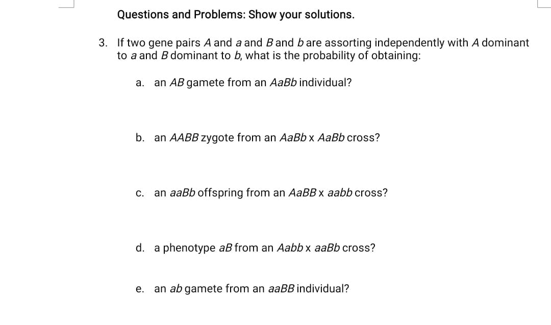 Questions and Problems: Show your solutions.
3. If two gene pairs A and a and B and bare assorting independently with A dominant
to a and B dominant to b, what is the probability of obtaining:
а.
an AB gamete from an AaBb individual?
b. an AABB zygote from an AaBb x AaBb cross?
С.
an aaBb offspring from an AaBB x aabb cross?
d. a phenotype aB from an Aabb x aaBb cross?
е.
an ab gamete from an aaBB individual?
