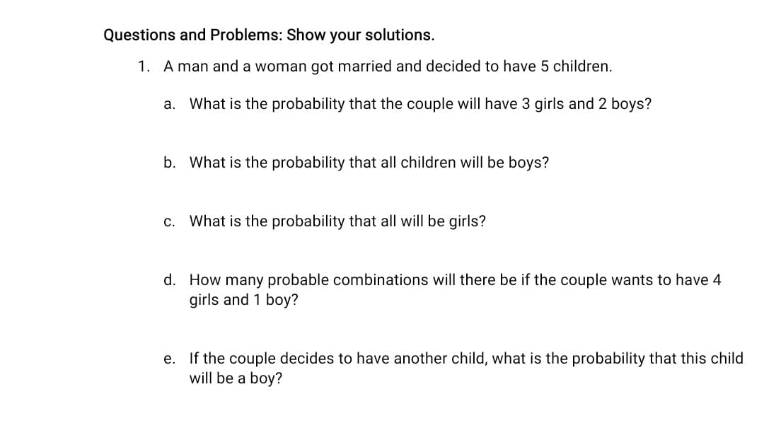 Questions and Problems: Show your solutions.
1. A man and a woman got married and decided to have 5 children.
a. What is the probability that the couple will have 3 girls and 2 boys?
b. What is the probability that all children will be boys?
C.
What is the probability that all will be girls?
d. How many probable combinations will there be if the couple wants to have 4
girls and 1 boy?
e. If the couple decides to have another child, what is the probability that this child
will be a boy?

