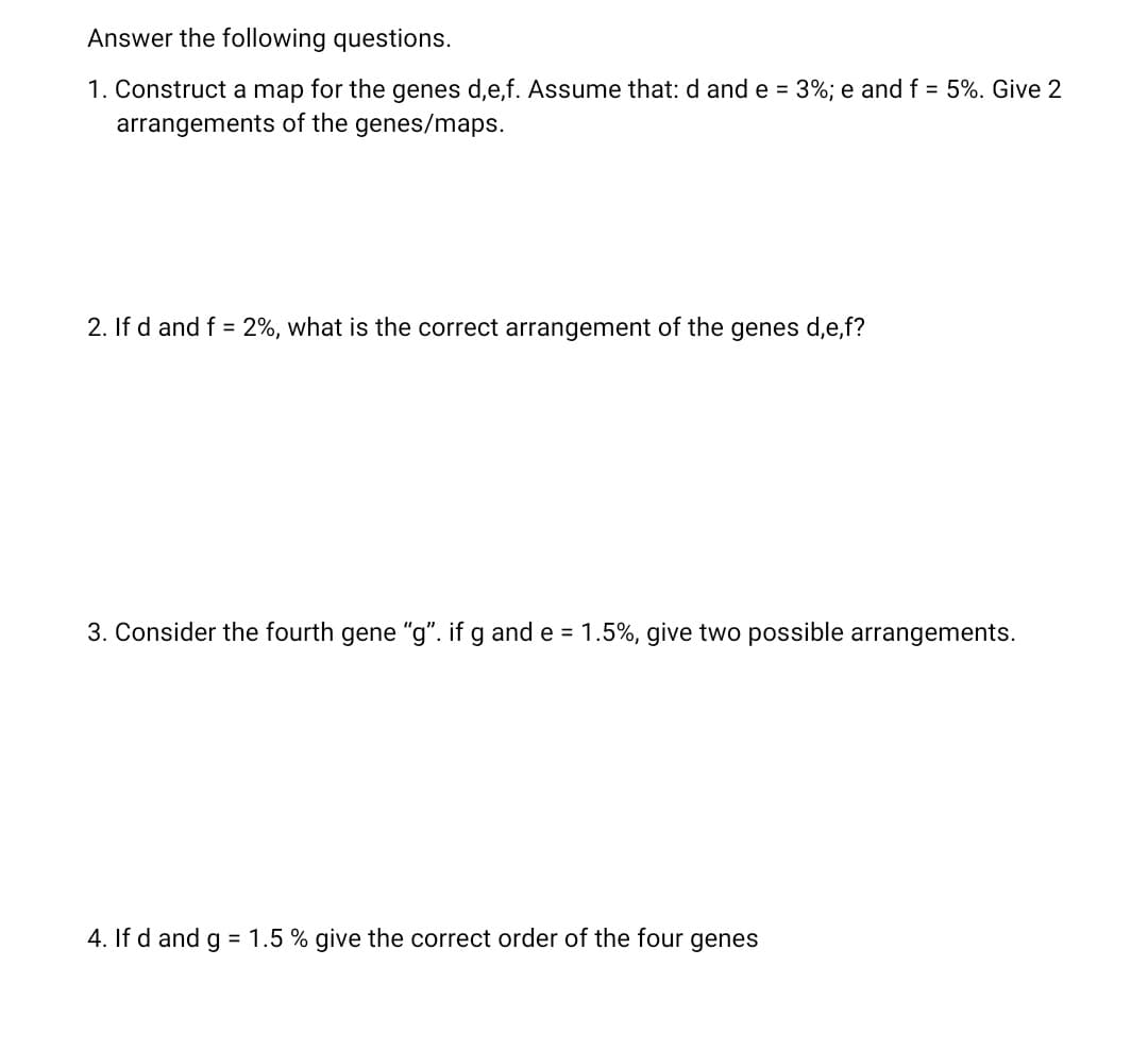 Answer the following questions.
1. Construct a map for the genes d,e,f. Assume that: d and e = 3%; e and f = 5%. Give 2
arrangements of the genes/maps.
2. If d and f = 2%, what is the correct arrangement of the genes d,e,f?
3. Consider the fourth gene "g". if g and e = 1.5%, give two possible arrangements.
4. If d and g = 1.5 % give the correct order of the four genes
