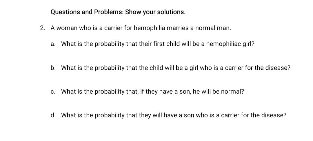 Questions and Problems: Show your solutions.
2. A woman who is a carrier for hemophilia marries a normal man.
a. What is the probability that their first child will be a hemophiliac girl?
b. What is the probability that the child will be a girl who is a carrier for the disease?
What is the probability that, if they have a son, he will be normal?
d. What is the probability that they will have a son who is a carrier for the disease?
C.
