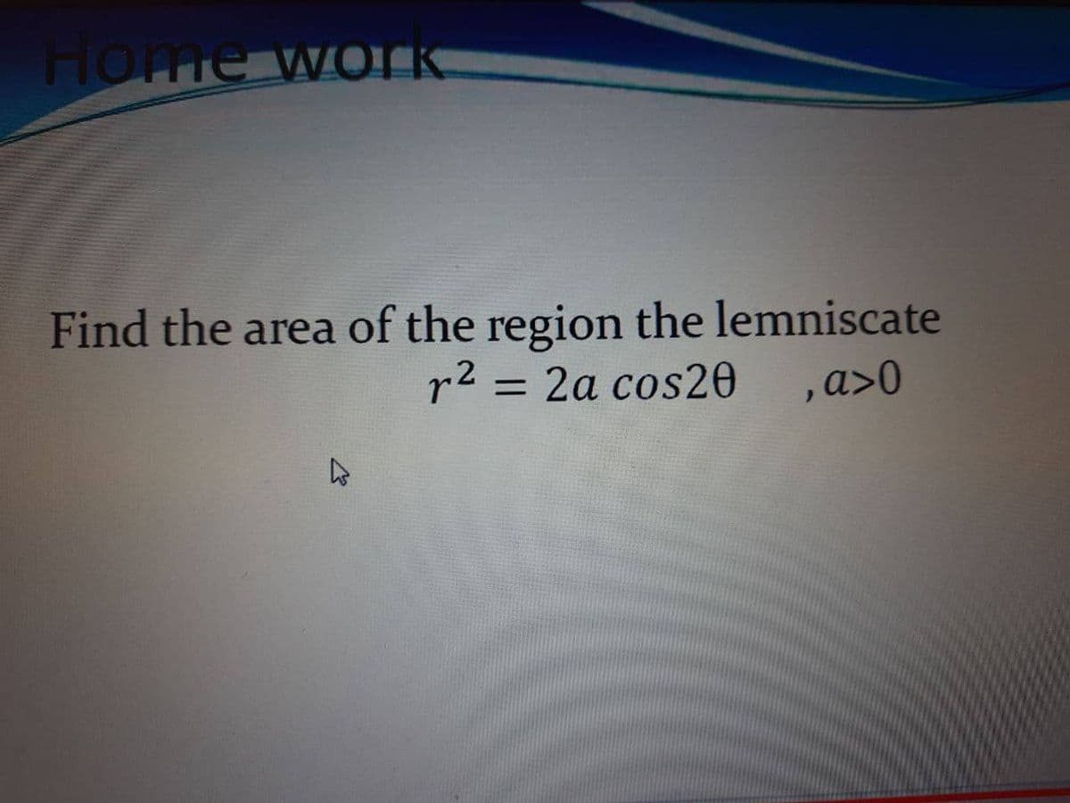 Home WOIK.
Find the area of the region the lemniscate
r2 = 2a cos20 ,a>0
%3D
