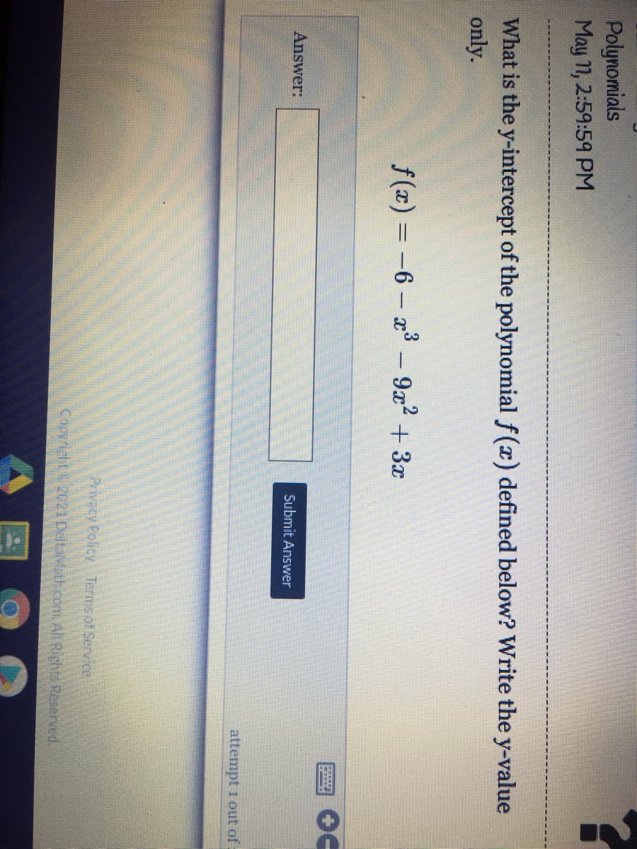 Polynomials
May 11, 2:59:59 PM
What is the y-intercept of the polynomial f(x) defined below? Write the y-value
only.
f(x) = -6 - x3 – 922 + 3x
|
Answer:
Submit Answer
attempt 1 out of
Privecy Policy Terms of Service
Coryright 2021 DeltaMath om.All Rights Reserved.
