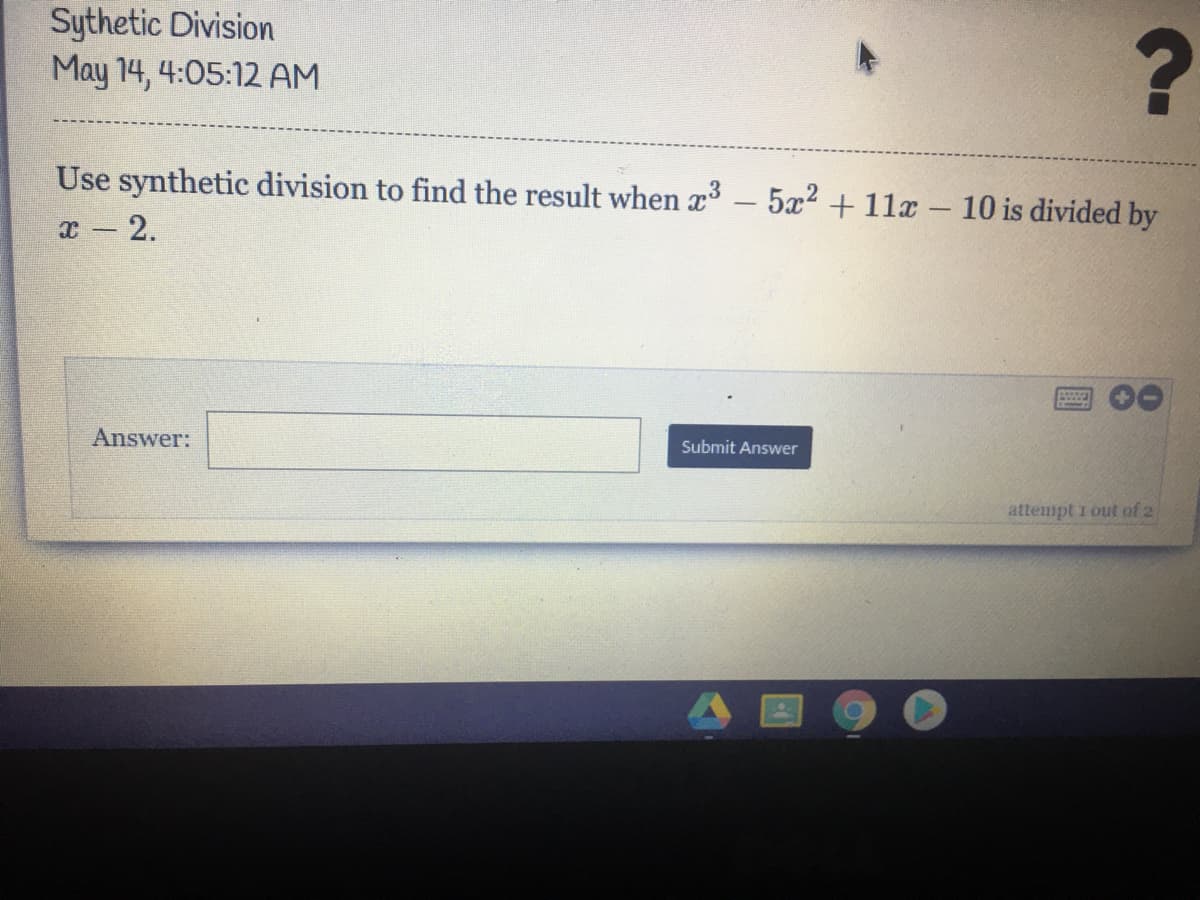 Sythetic Division
May 14, 4:05:12 AM
Use synthetic division to find the result when x³ – 5x2 +11x – 10 is divided by
x - 2.
Answer:
Submit Answer
attenpt i out of 2
