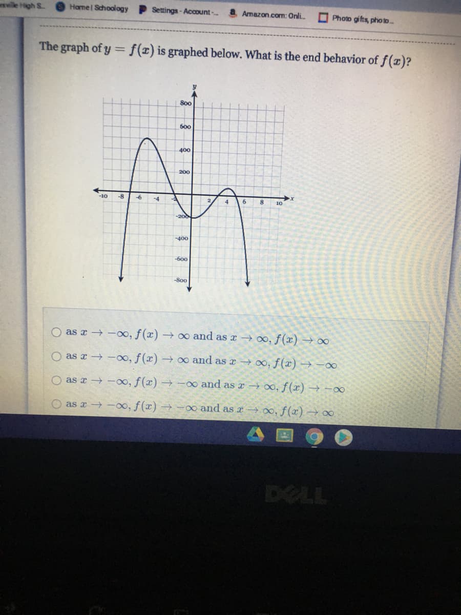 wle High S
Hame Schoology Settings- Account-.
Amazon.com: Onli.
O Photo gifts, photo..
The graph of y = f(x) is graphed below. What is the end behavior of f(x)?
%3D
800
600
400
200
-10
-6
-4
10
-200
-400
-600
-800
O as r -oo, f(x) → o and as x → 0, f(x) → ∞
O as r -oo, f(x) → ∞ and as x 0, f(x) → -∞
O as x -oo, f(x) →-oo and as r → 0, f(x) → -∞
as a -00, f(x) →
∞ and as a –0,f(x) → 00
DELL
