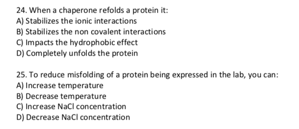 24. When a chaperone refolds a protein it:
A) Stabilizes the ionic interactions
B) Stabilizes the non covalent interactions
C) Impacts the hydrophobic effect
D) Completely unfolds the protein
