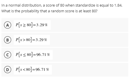 In a normal distribution, a score of 80 when standardize is equal to 1.84.
What is the probability that a random score is at least 80?
A
P[x 2 80]=3.29%
B P[x>80]=3.29%
© P[x < 80]=96.71%
D P[x<80]=96.71%
D
