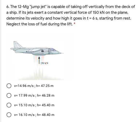 6. The 12-Mg "jump jet" is capable of taking off vertically from the deck of
a ship. If its jets exert a constant vertical force of 150 kN on the plane,
determine its velocity and how high it goes in t = 6 s, starting from rest.
Neglect the loss of fuel during the lift. *
150 kN
O v=14.96 m/s ; h= 47.25 m
O v= 17.99 m/s; h= 46.28 m
O v= 15.10 m/s; h= 45.40 m
O v= 16.10 m/s; h= 48.40 m
