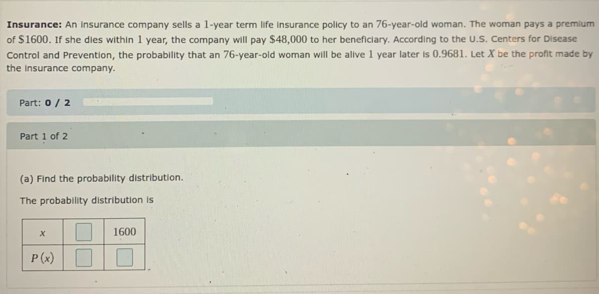 Insurance: An insurance company sells a 1-year term life insurance policy to an 76-year-old woman. The woman pays a premium
of $1600. If she dies within 1 year, the company will pay $48,000 to her beneficiary. According to the U.S. Centers for Disease
Control and Prevention, the probability that an 76-year-old woman will be alive 1 year later is 0.9681. Let X be the profit made by
the insurance company.
Part: 0 / 2
Part 1 of 2
(a) Find the probability distribution.
The probability distribution is
1600
P (x)
