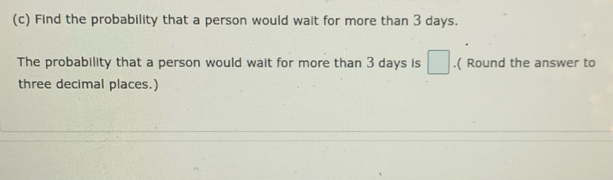 (c) Find the probability that a person would wait for more than 3 days.
The probability that a person would wait for more than 3 days is
three decimal places.)
.( Round the answer to
