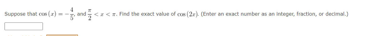 4
and
5'
Suppose that cos (x)
<x < T. Find the exact value of cos (2x). (Enter an exact number as an integer, fraction, or decimal.)
2
