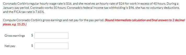 Coronado Corbin's regular hourly wage rate is $16, and she receives an hourly rate of $24 for work in excess of 40 hours. During a
January pay period, Coronado works 50 hours. Coronado's federal income tax withholding is $96, she has no voluntary deductions,
and the FICA tax rate is 7.65%.
Compute Coronado Corbin's gross earnings and net pay for the pay period. (Round Intermediate calculation and final answers to 2 decimal
places, eg. 15.25.)
Gross earnings
Net pay
%24
