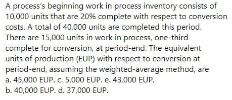 A process's beginning work in process inventory consists of
10,000 units that are 20% complete with respect to conversion
costs. A total of 40,000 units are completed this period.
There are 15,000 units in work in process, one-third
complete for conversion, at period-end. The equivalent
units of production (EUP) with respect to conversion at
period-end, assuming the weighted-average method, are
a. 45,000 EUP. c. 5,000 EUP. e. 43,000 EUP.
b. 40,000 EUP. d. 37,000 EUP.
