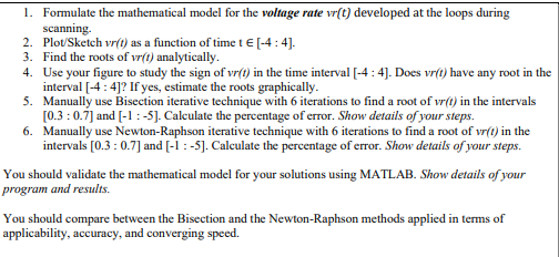 1. Formulate the mathematical model for the voltage rate vr(t) developed at the loops during
scanning.
2. Plot/Sketch vr(t) as a function of time t € [-4:4].
3. Find the roots of vr(t) analytically.
4. Use your figure to study the sign of vr(t) in the time interval [-4 : 4]. Does vr(t) have any root in the
interval [-4 : 4]? If yes, estimate the roots graphically.
5. Manually use Bisection iterative technique with 6 iterations to find a root of vr(t) in the intervals
[0.3 :0.7] and [-1:-5]. Caleulate the percentage of error. Show details of your steps.
6. Manually use Newton-Raphson iterative technique with 6 iterations to find a root of vr(t) in the
intervals [0.3 : 0.7] and [-1 :-5]. Calculate the percentage of error. Show details of your steps.
You should validate the mathematical model for your solutions using MATLAB. Show details of your
program and results.
You should compare between the Bisection and the Newton-Raphson methods applied in terms of
applicability, accuracy, and converging speed.

