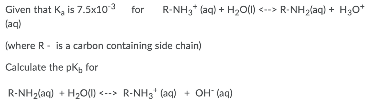 Given that K, is 7.5x10-3
(aq)
for
R-NH3* (aq) + H20(1) <--> R-NH2(aq) + H3O*
(where R - is a carbon containing side chain)
Calculate the pK, for
R-NH2(aq) + H20(1) <--> R-NH3* (aq) + OH" (aq)
