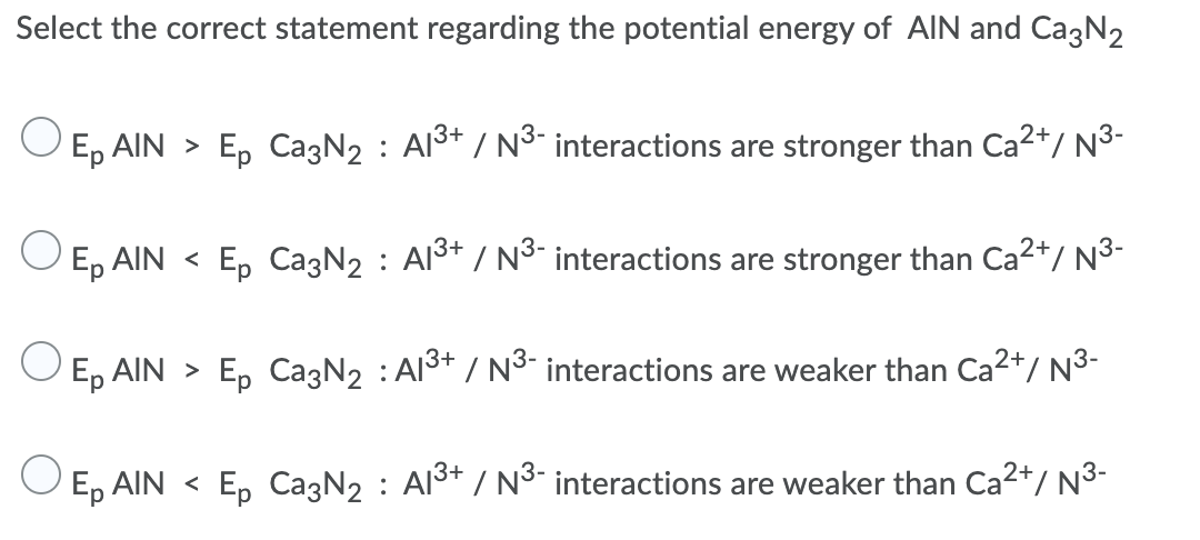 Select the correct statement regarding the potential energy of AlIN and CagN2
O E, AIN > E, CazN2 : Al3+ / N³- interactions are stronger than Ca2*/ N3-
O E, AIN < E, CazN2 : Al3t / N3 interactions are stronger than Ca2*/ N3-
E, AIN > E, CazN2 : Al3+ / N³- interactions are weaker than Ca2+/ N3-
Ep AIN < Ep Ca3N2 : Al3+ / N³" interactions are weaker than Ca²*/ N³-
