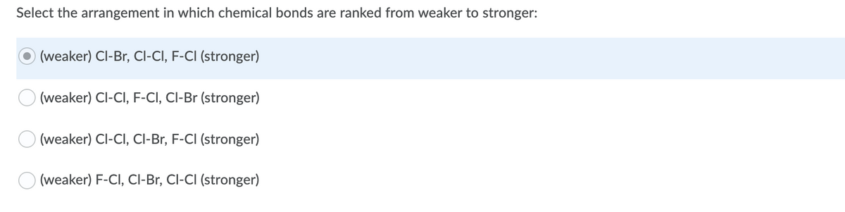 Select the arrangement in which chemical bonds are ranked from weaker to stronger:
(weaker) Cl-Br, Cl-CI, F-CI (stronger)
(weaker) Cl-CI, F-CI, CI-Br (stronger)
(weaker) Cl-CI, CI-Br, F-CI (stronger)
O (weaker) F-CI, CI-Br, Cl-CI (stronger)
