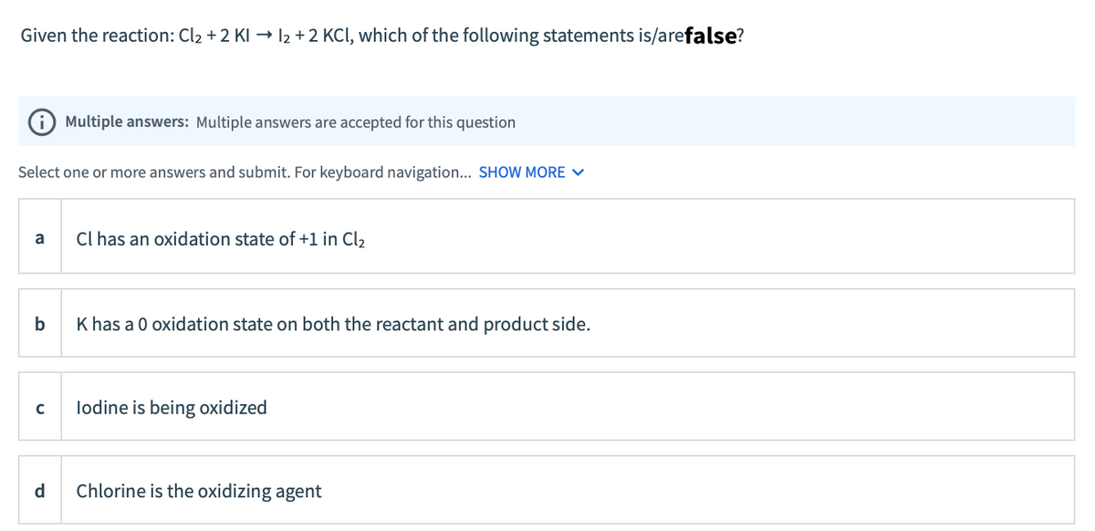 Given the reaction: Cl2 +2 KI → l2 +2 KCl, which of the following statements is/arefalse?
(i Multiple answers: Multiple answers are accepted for this question
Select one or more answers and submit. For keyboard navigation... SHOW MORE V
Cl has an oxidation state of +1 in Cl2
a
b
K has a 0 oxidation state on both the reactant and product side.
lodine is being oxidized
d
Chlorine is the oxidizing agent
