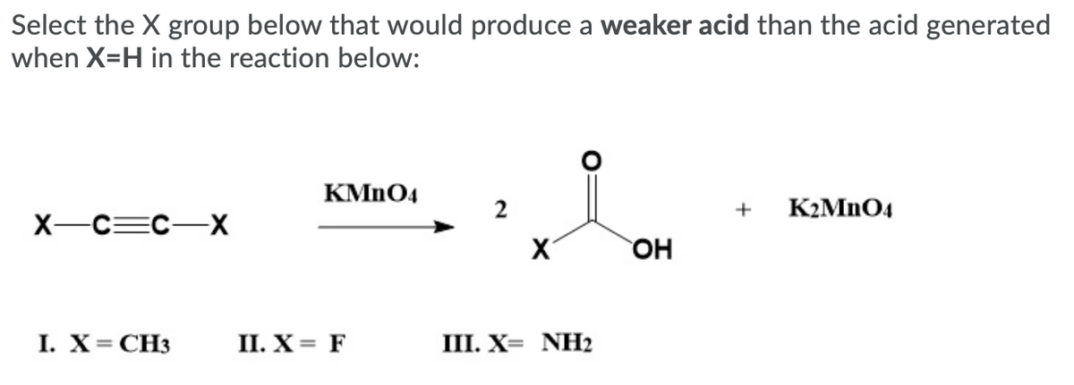 Select the X group below that would produce a weaker acid than the acid generated
when X=H in the reaction below:
KMN04
K2MNO4
X-C=C-X
OH
I. X= CH3
П. X%3 F
III. X= NH2
