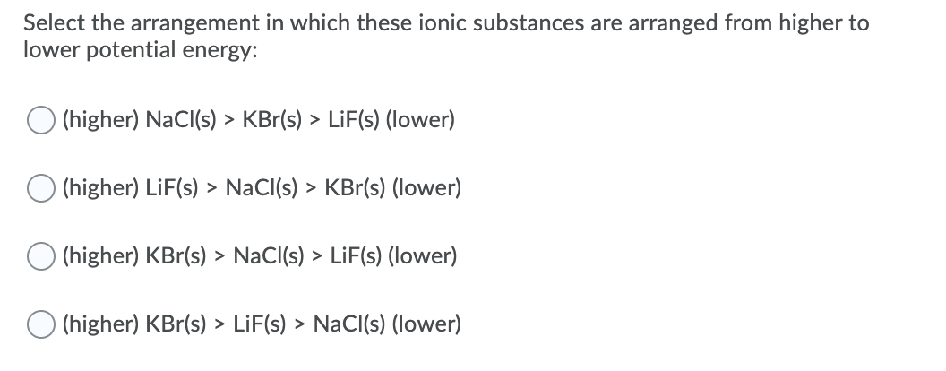 Select the arrangement in which these ionic substances are arranged from higher to
lower potential energy:
O (higher) NaCI(s) > KBr(s) > LiF(s) (lower)
O (higher) LiF(s) > NaCl(s) > KBr(s) (lower)
O (higher) KBr(s) > NaCl(s) > LiF(s) (lower)
O (higher) KBr(s) > LiF(s) > NaCI(s) (lower)
