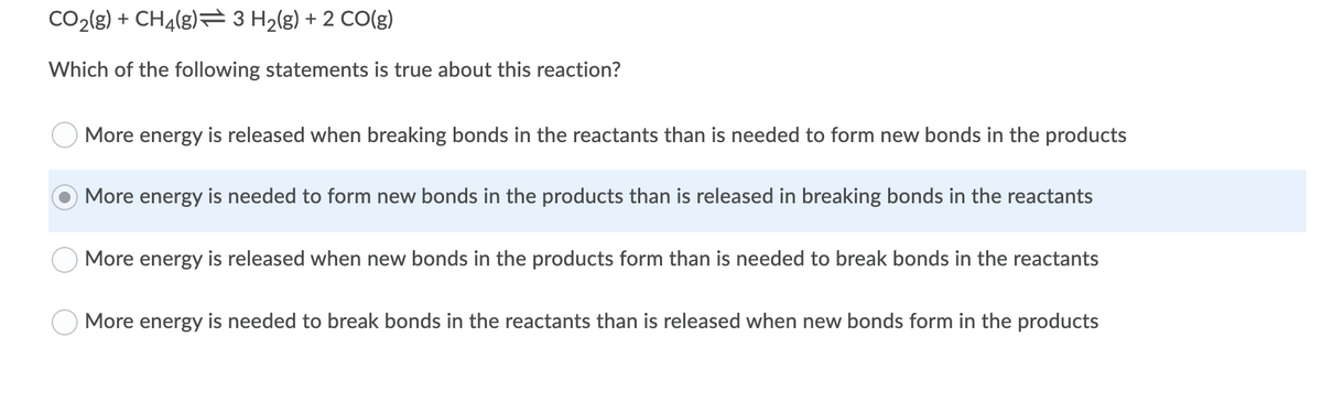 CO2(g) + CH4(g)= 3 H2(g) + 2 CO(g)
Which of the following statements is true about this reaction?
More energy is released when breaking bonds in the reactants than is needed to form new bonds in the products
More energy is needed to form new bonds in the products than is released in breaking bonds in the reactants
More energy is released when new bonds in the products form than is needed to break bonds in the reactants
More energy is needed to break bonds in the reactants than is released when new bonds form in the products
