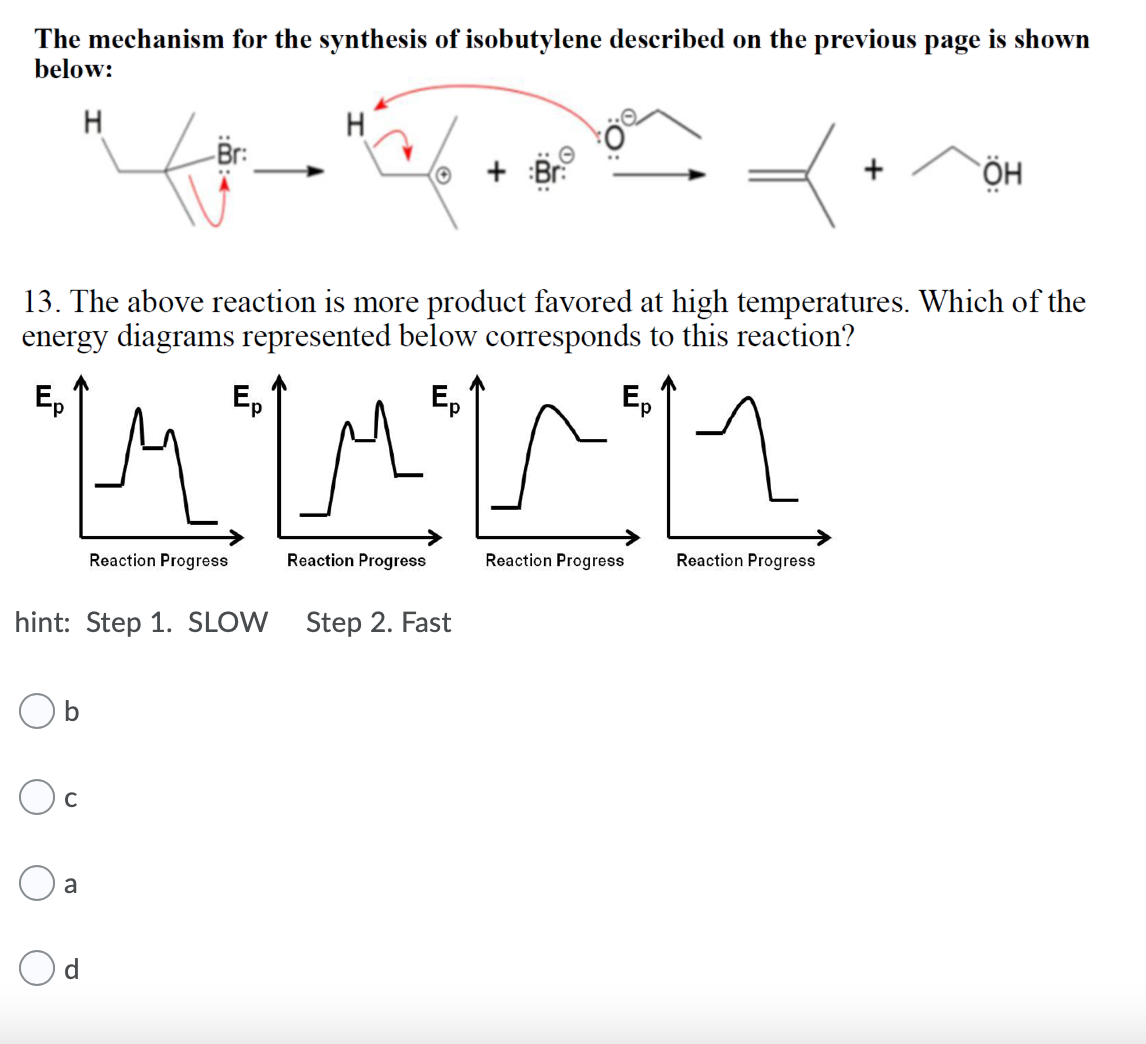The mechanism for the synthesis of isobutylene described on the previous page is shown
below:
H
H
:Br:
ÖH
13. The above reaction is more product favored at high temperatures. Which of the
energy diagrams represented below corresponds to this reaction?
E,
Ep
Reaction Progress
Reaction Progress
Reaction Progress
Reaction Progress
hint: Step 1. SLOW Step 2. Fast
C
a
