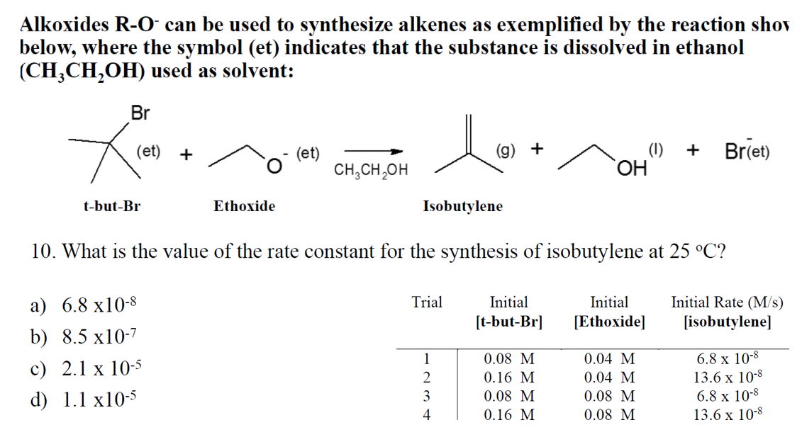 Alkoxides R-O can be used to synthesize alkenes as exemplified by the reaction shov
below, where the symbol (et) indicates that the substance is dissolved in ethanol
(CH,CH,OH) used as solvent:
Br
+
(1)
Br(et)
(et)
+
(et)
CH,CH,OH
+
t-but-Br
Ethoxide
Isobutylene
10. What is the value of the rate constant for the synthesis of isobutylene at 25 °C?
а) 6.8 х10-8
Trial
Initial
Initial
Initial Rate (M/s)
[t-but-Br]
[Ethoxide]
[isobutylene]
b) 8.5 x10-7
6.8 x 10-8
13.6 х 10-8
1
0.08 M
0.04 M
c) 2.1 x 10-5
0.16 M
0.04 M
0.08 M
0.08 M
6.8 x 10-8
13.6 x 10-8
d) 1.1 x10-5
3
0.08 M
4
0.16 M

