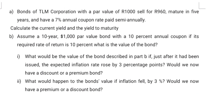 a) Bonds of TLM Corporation with a par value of R1000 sell for R960, mature in five
years, and have a 7% annual coupon rate paid semi-annually.
Calculate the current yield and the yield to maturity
b) Assume a 10-year, $1,000 par value bond with a 10 percent annual coupon if its
required rate of return is 10 percent what is the value of the bond?
i) What would be the value of the bond described in part b if, just after it had been
issued, the expected inflation rate rose by 3 percentage points? Would we now
have a discount or a premium bond?
ii) What would happen to the bonds' value if inflation fell, by 3 %? Would we now
have a premium or a discount bond?
