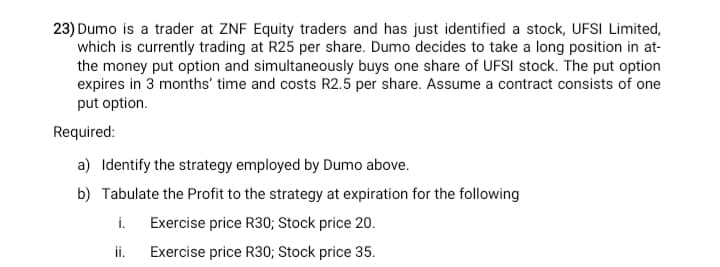 23) Dumo is a trader at ZNF Equity traders and has just identified a stock, UFSI Limited,
which is currently trading at R25 per share. Dumo decides to take a long position in at-
the money put option and simultaneously buys one share of UFSI stock. The put option
expires in 3 months' time and costs R2.5 per share. Assume a contract consists of one
put option.
Required:
a) Identify the strategy employed by Dumo above.
b) Tabulate the Profit to the strategy at expiration for the following
i. Exercise price R30; Stock price 20.
i.
Exercise price R30; Stock price 35.
