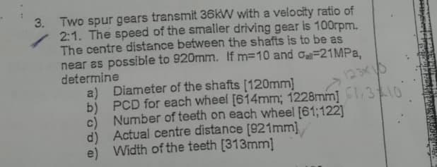 3. Two spur gears transmit 36kW with a velocity ratio of
2:1. The speed of the smaller driving gear is 100rpm.
The centre distance between the shafts is to be as
near as possible to 920mm. If m=10 and -21MPa,
determine
a)
Diameter of the shafts [120mm]
123x
b) PCD for each wheel [614mm; 1228mm] 1310
c) Number of teeth on each wheel [61;122]
d) Actual centre distance [921mm]
e) Width of the teeth [313mm]