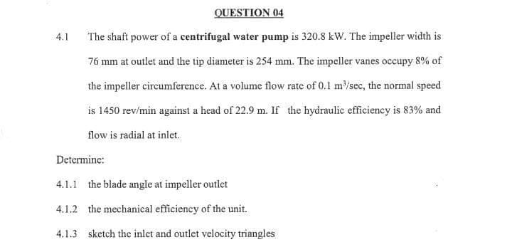 QUESTION 04
4.1
The shaft power of a centrifugal water pump is 320.8 kW. The impeller width is
76 mm at outlet and the tip diameter is 254 mm. The impeller vanes occupy 8% of
the impeller circumference. At a volume flow rate of 0.1 m/sec, the normal speed
is 1450 rev/min against a head of 22.9 m. If the hydraulic efficiency is 83% and
flow is radial at inlet.
Determine:
4.1.1 the blade angle at impeller outlet
4.1.2 the mechanical efficiency of the unit.
4.1.3 sketch the inlet and outlet velocity triangles
