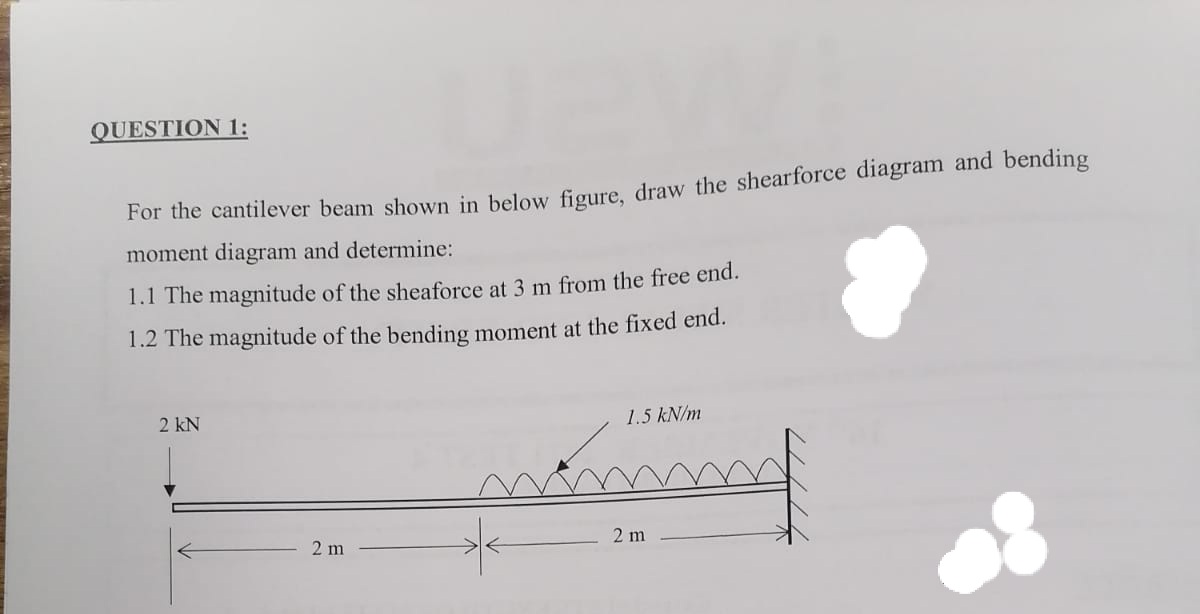 QUESTION 1:
For the cantilever beam shown in below figure, draw the shearforce diagram and bending
moment diagram and determine:
1.1 The magnitude of the sheaforce at 3 m from the free end.
1.2 The magnitude of the bending moment at the fixed end.
2 kN
1.5 kN/m
2 m
2 m
