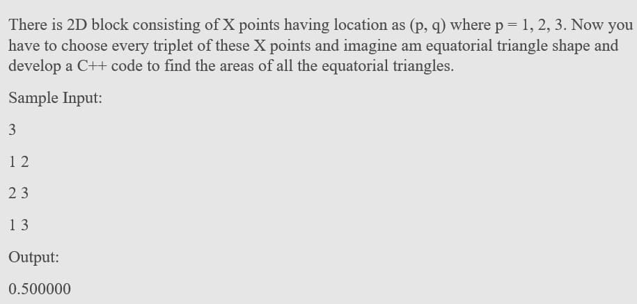 There is 2D block consisting of X points having location as (p, q) where p = 1, 2, 3. Now you
have to choose every triplet of these X points and imagine am equatorial triangle shape and
develop a C++ code to find the areas of all the equatorial triangles.
Sample Input:
1 2
23
13
Output:
0.500000
