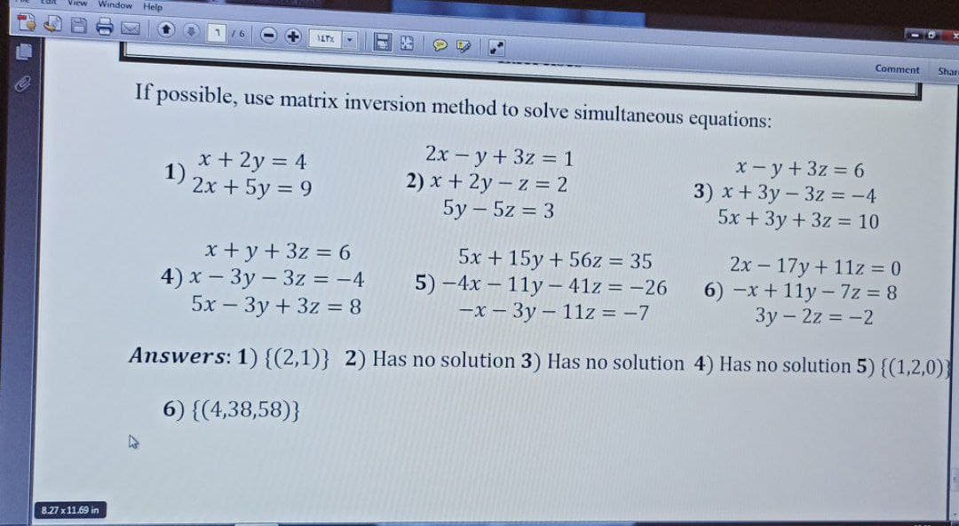 View Window Help
8.27 x 11.69 in
+ 11TX
If possible, use matrix inversion method to solve simultaneous equations:
2x - y + 3z = 1
2) x + 2y - z = 2
5y - 5z = 3
1)
x + 2y = 4
2x + 5y = 9
Comment
5x +15y+56z = 35
5) -4x 11y41z = -26
-x-3y 11z = -7
x-y + 3z = 6
3) x + 3y - 3z = -4
5x + 3y + 3z = 10
Shan
x + y + 3z = 6
4) x - 3y - 3z = -4
2x 17y + 11z = 0
6) -x + 11y-7z = 8
3y - 2z = -2
5x - 3y + 3z = 8
Answers: 1) {(2,1)} 2) Has no solution 3) Has no solution 4) Has no solution 5) {(1,2,0))
6) {(4,38,58)}
