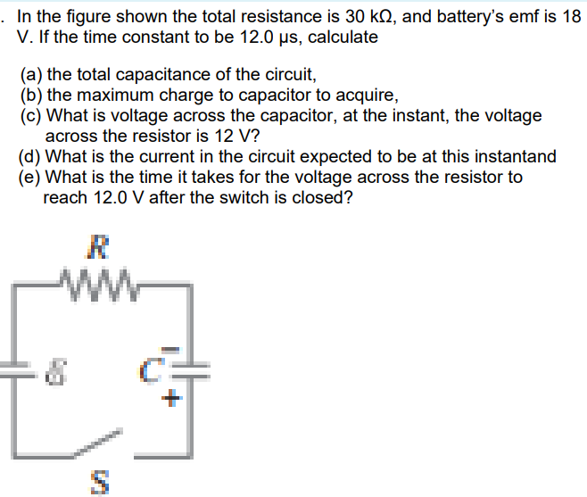 . In the figure shown the total resistance is 30 kN, and battery's emf is 18
V. If the time constant to be 12.0 µs, calculate
(a) the total capacitance of the circuit,
(b) the maximum charge to capacitor to acquire,
(c) What is voltage across the capacitor, at the instant, the voltage
across the resistor is 12 V?
(d) What is the current in the circuit expected to be at this instantand
(e) What is the time it takes for the voltage across the resistor to
reach 12.0 V after the switch is closed?
ww

