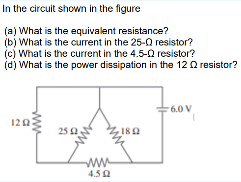 In the circuit shown in the figure
(a) What is the equivalent resistance?
(b) What is the current in the 25-Q resistor?
(c) What is the current in the 4.5-0 resistor?
(d) What is the power dissipation in the 12 Q resistor?
6.0 V
122
25 2
182
ww
4.52
ww
