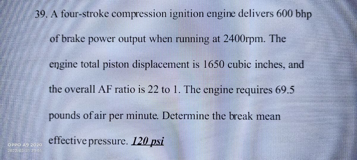 39, A four-stroke compression ignition engine delivers 600 bhp
of brake power output when running at 2400rpm. The
engine total piston displacement is 1650 cubic inches, and
the overall AF ratio is 22 to 1. The engine requires 69.5
pounds of air per minute. Determine the break mean
effective pressure. 120 psi
OPPO A9 2020
2022/03/31 2301
