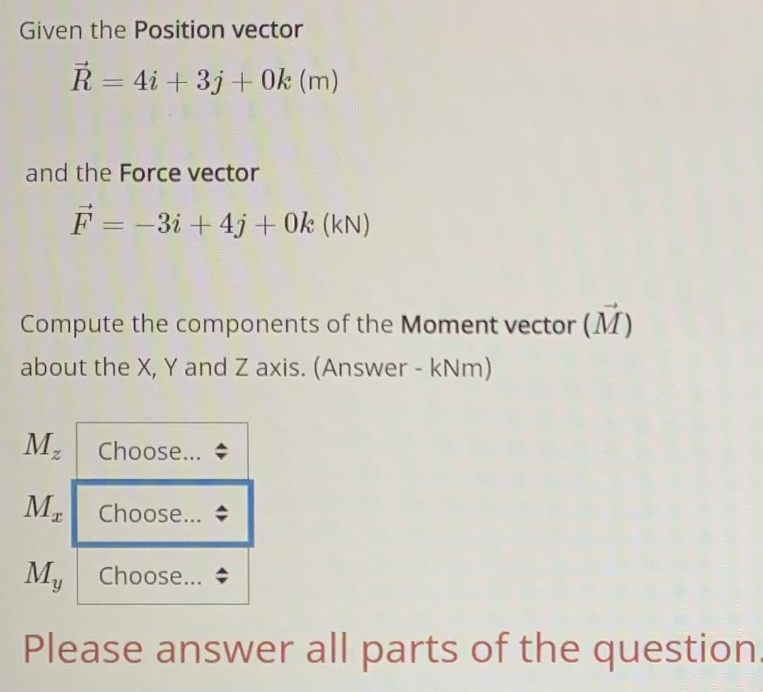 Given the Position vector
R = 4i + 3j + 0k (m)
%3D
and the Force vector
F = -3i + 4j + 0k (kN)
Compute the components of the Moment vector (M)
about the X, Y and Z axis. (Answer - kNm)
Mz
Choose... +
M. Choose...
M, Choose...
k.
Please answer all parts of the question.

