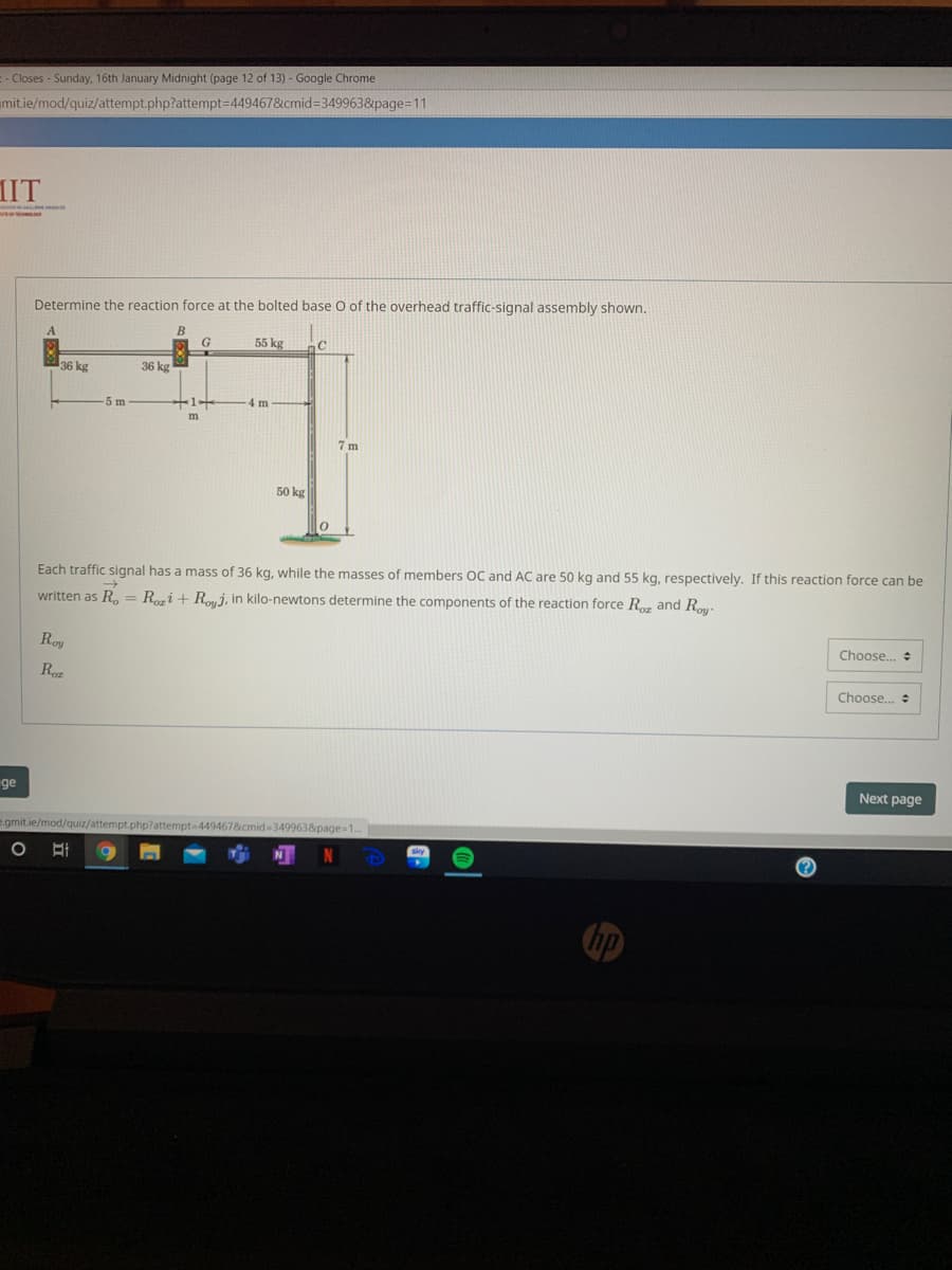 :- Closes - Sunday, 16th January Midnight (page 12 of 13) - Google Chrome
mit.ie/mod/quiz/attempt.php?attempt=D449467&cmid=349963&page=11
IIT
Determine the reaction force at the bolted base O of the overhead traffic-signal assembly shown.
55 kg
36 kg
36 kg
-5 m
1
4 m
7 m
50 kg
Each traffic signal has a mass of 36 kg, while the masses of members OC and AC are 50 kg and 55 kg, respectively. If this reaction force can be
written as R,= Ri + Rmj, in kilo-newtons determine the components of the reaction force R and R
Roy
Choose..
Roz
Choose..
ge
Next page
e.gmit.ie/mod/quiz/attempt.php?attempt-449467&cmid 3499638page-1..
N
