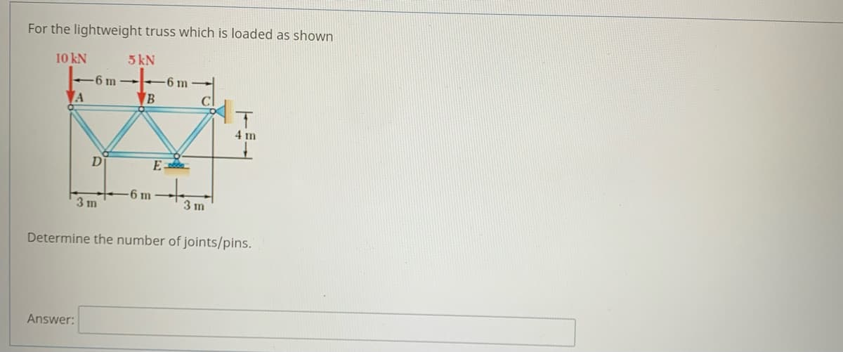 For the lightweight truss which is loaded as shown
10 kN
5 kN
6 m -
-6 m
A
B
4 m
D
E
-6 m
3 m
3 m
Determine the number of joints/pins.
Answer:
