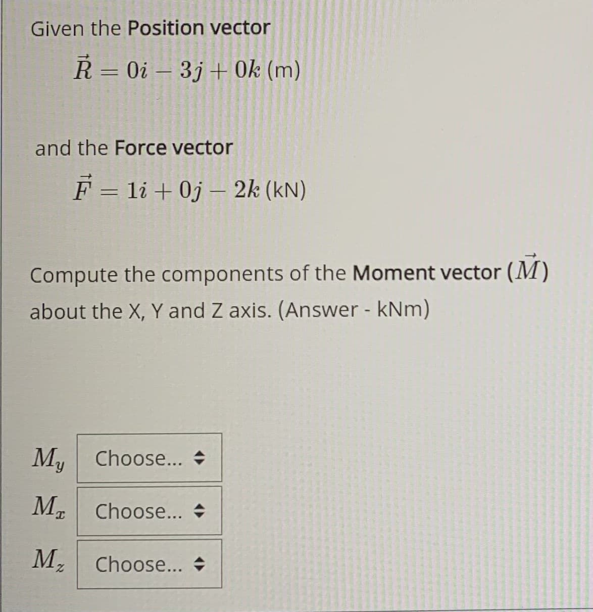 Given the Position vector
R = 0i – 3j+ Ok (m)
%3D
and the Force vector
F = li + 0j – 2k (kN)
|
Compute the components of the Moment vector (M)
about the X, Y and Z axis. (Answer - kNm)
М,
Choose... +
M. Choose... +
M,
Choose... +
