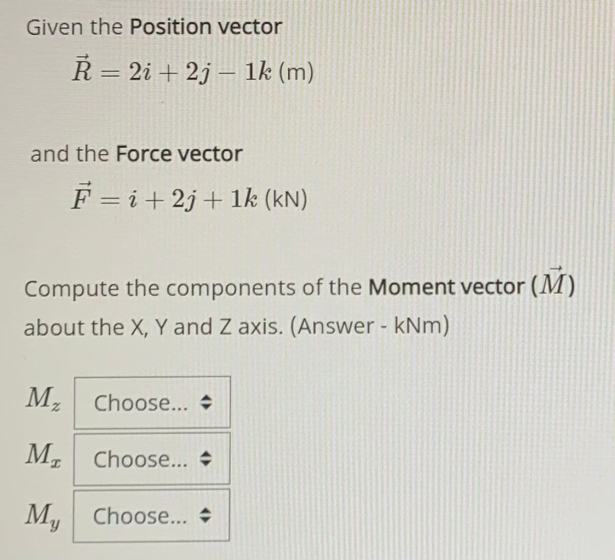 Given the Position vector
R = 2i + 2j – 1k (m)
%3D
and the Force vector
F = i+ 2j+ 1k (kN)
Compute the components of the Moment vector (M)
about the X, Y and Z axis. (Answer - kNm)
М,
Choose...
2.
M, Choose... +
My
Choose... +
