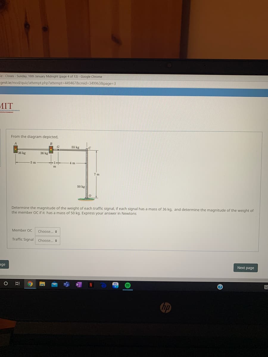 iz - Closes - Sunday, 16th January Midnight (page 4 of 13) - Google Chrome
gmit.ie/mod/quiz/attempt.php?attempt=449467&cmid=349963&page=3
MIT
From the diagram depicted,
B
G
55 kg
C
36 kg
36 kg
5m
4m
7 m
50 kg
Determine the magnitude of the weight of each traffic signal, if each signal has a mass of 36 kg, and determine the magnitude of the weight of
the member OC if it has a mass of 50 kg. Express your answer in Newtons
Member OC
Choose.
Traffic Signal Choose.
age
Next page
