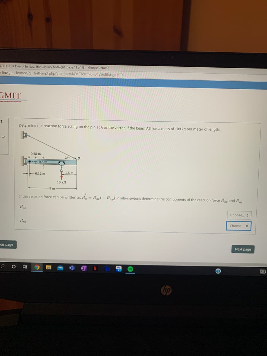 nus Quiz - Closes - Sunday, 16th January Midnight (page 11 of 13) - Google Chrome
nline.gmit.ie/mod/quiz/attempt.php?attempt=4494678&cmid=3499638&page=10
GMIT
1
Determine the reaction force acting on the pin at A as the vector, if the beam AB has a mass of 100 kg per meter of length.
ut of
0.25 m
A
E-T 0.5 m
25 B
Y. 1.5 m
--0.12 m
10 kN
5 m
If this reaction force can be written as R.
Rari + Raui, in kilo-newtons determine the components of the reaction force R and R
Raz
Choose.
Ray
Choose..
Next page
pus page
