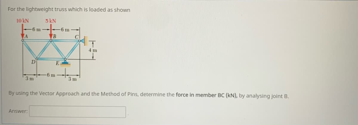 For the lightweight truss which is loaded as shown
10 kN
5 kN
-6 m
6 m
A
B
4 m
Di
E
6 m
3 m
3 m
By using the Vector Approach and the Method of Pins, determine the force in member BC (kN), by analysing joint B.
Answer:
