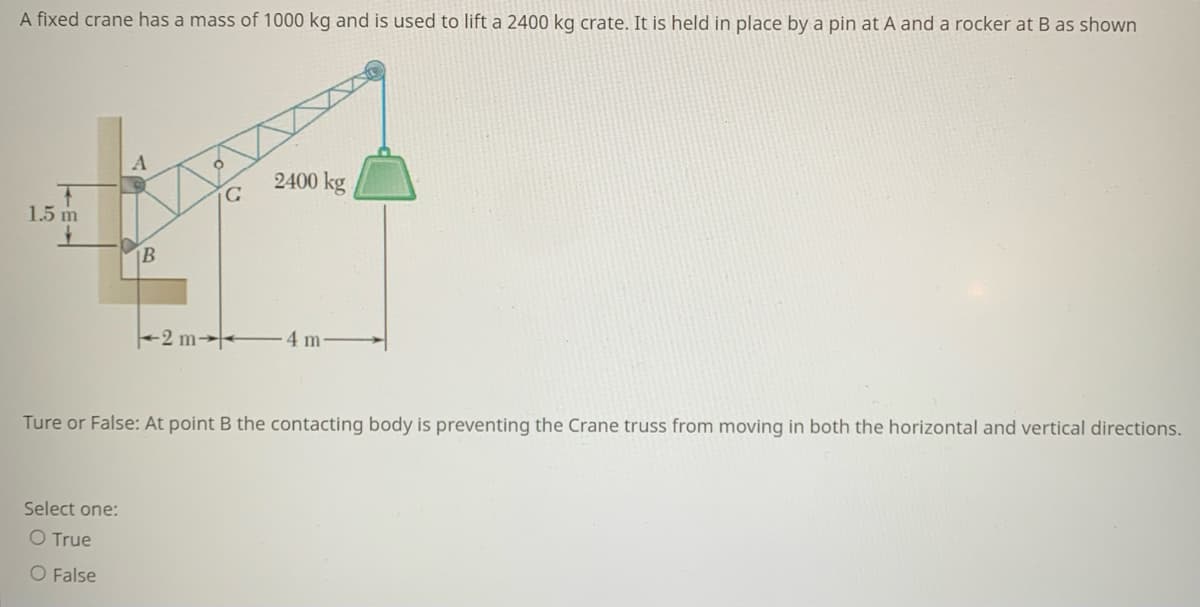 A fixed crane has a mass of 1000 kg and is used to lift a 2400 kg crate. It is held in place by a pin at A and a rocker at B as shown
A
2400 kg
1.5 m
B
+2 m→-
4m
Ture or False: At point B the contacting body is preventing the Crane truss from moving in both the horizontal and vertical directions.
Select one:
O True
O False
