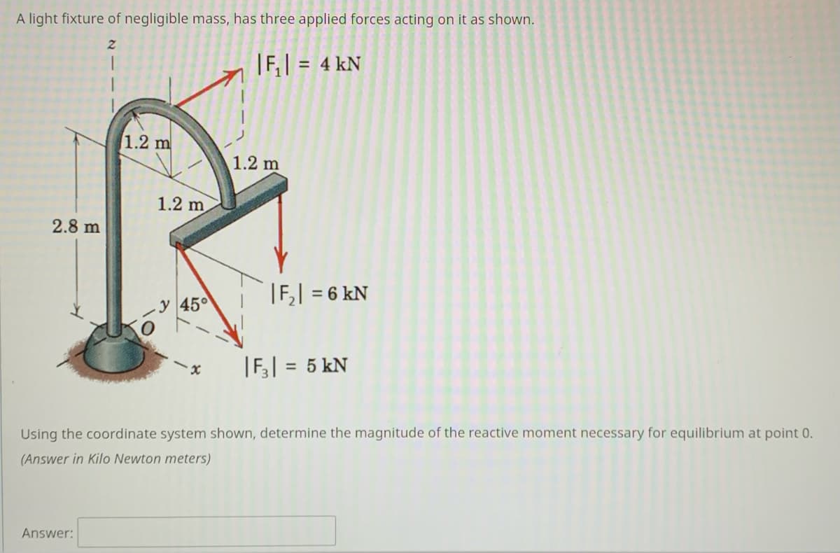 A light fixture of negligible mass, has three applied forces acting on it as shown.
|F,| =
4 kN
1.2 m
1.2 m
1.2 m
2.8 m
|F,| = 6 kN
%3D
y 45°
|F;| = 5 kN
Using the coordinate system shown, determine the magnitude of the reactive moment necessary for equilibrium at point 0.
(Answer in Kilo Newton meters)
Answer:
