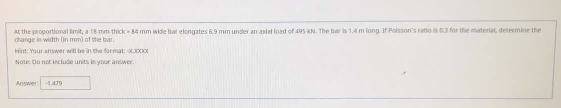 At the proportional limit, a 18 mm thick 84 mm wide bar elongates 6.9 mm under an axial load of 495 kN. The bar is 1.4 m long. If Poisson's ratio is 0.3 for the material, determine the
change in width (in mm) of the bar.
Hint: Your answer will be in the format: -X.XXXX
Note: Do not include units in your answer.
Answer:
-1,479
