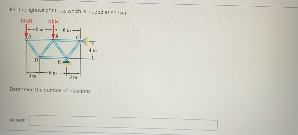 For the lightweight truss which is loaded as shown
10 kN
5 kN
6 m
6 m-
B
4 m
D
6 m
3 m
3 m
Determine the number of reactions.
Answer:
