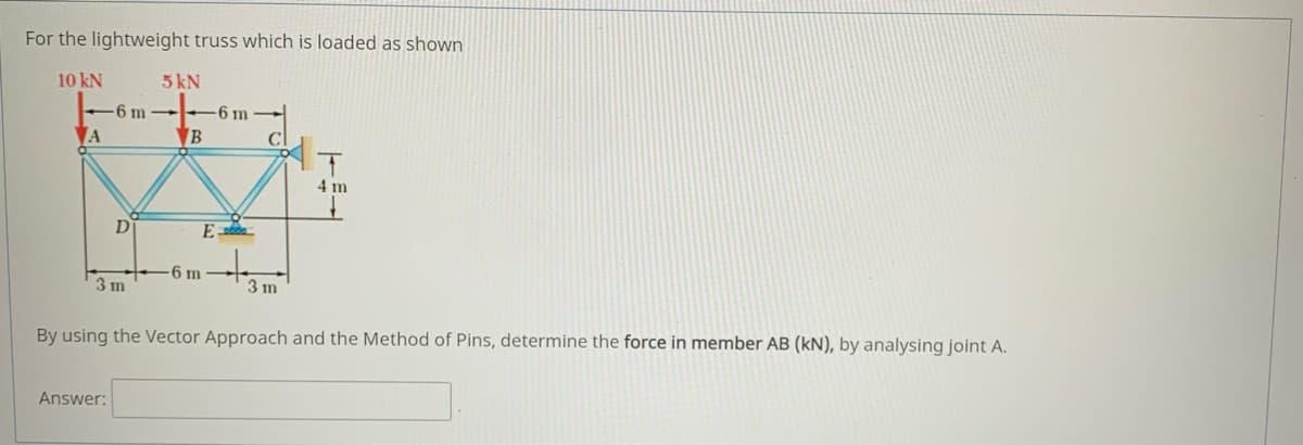 For the lightweight truss which is loaded as shown
10 kN
5 kN
-6 m -
6 m
A
B
C
4 m
D
E
6 m
3 m
3 m
By using the Vector Approach and the Method of Pins, determine the force in member AB (kN), by analysing joint A.
Answer:
